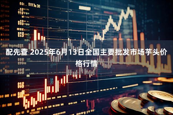 配先查 2025年6月13日全国主要批发市场芋头价格行情