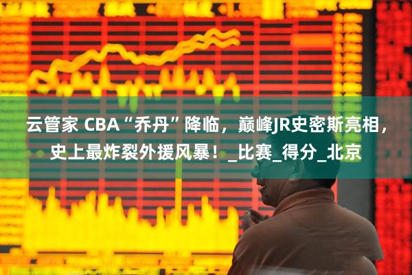 云管家 CBA“乔丹”降临，巅峰JR史密斯亮相，史上最炸裂外援风暴！_比赛_得分_北京