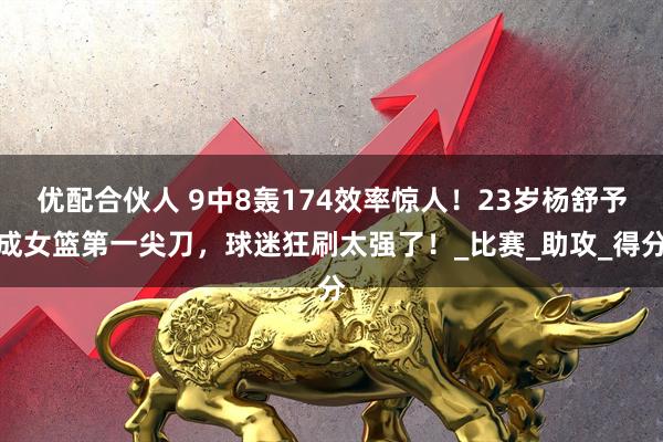 优配合伙人 9中8轰174效率惊人！23岁杨舒予成女篮第一尖刀，球迷狂刷太强了！_比赛_助攻_得分