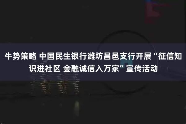 牛势策略 中国民生银行潍坊昌邑支行开展“征信知识进社区 金融诚信入万家”宣传活动