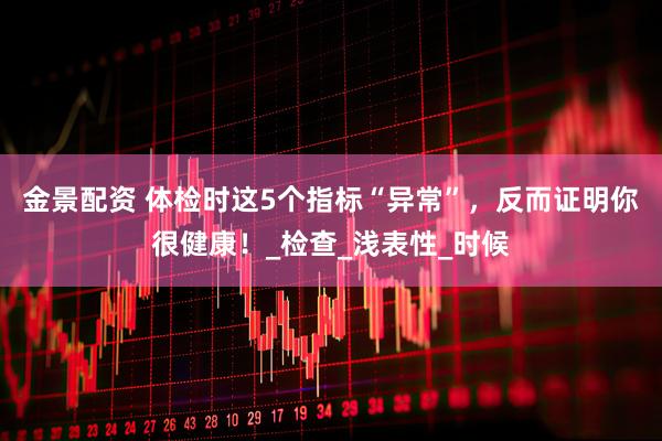 金景配资 体检时这5个指标“异常”，反而证明你很健康！_检查_浅表性_时候