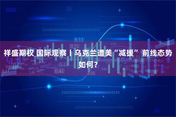 祥盛期权 国际观察丨乌克兰遭美“减援” 前线态势如何？