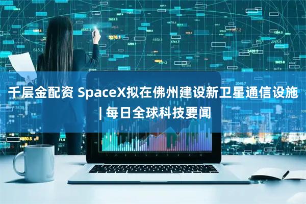 千层金配资 SpaceX拟在佛州建设新卫星通信设施 | 每日全球科技要闻