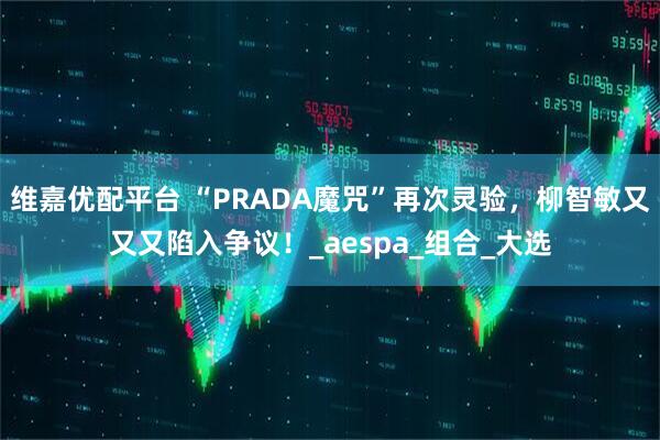 维嘉优配平台 “PRADA魔咒”再次灵验，柳智敏又又又陷入争议！_aespa_组合_大选