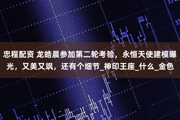 忠程配资 龙皓晨参加第二轮考验，永恒天使建模曝光，又美又飒，还有个细节_神印王座_什么_金色