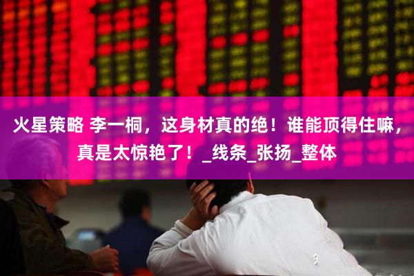 火星策略 李一桐，这身材真的绝！谁能顶得住嘛，真是太惊艳了！_线条_张扬_整体