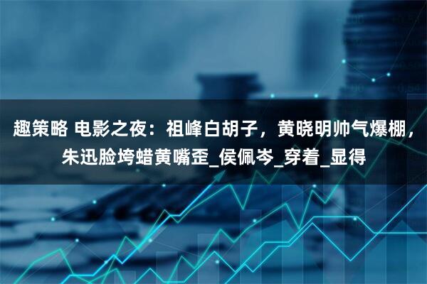 趣策略 电影之夜：祖峰白胡子，黄晓明帅气爆棚，朱迅脸垮蜡黄嘴歪_侯佩岑_穿着_显得