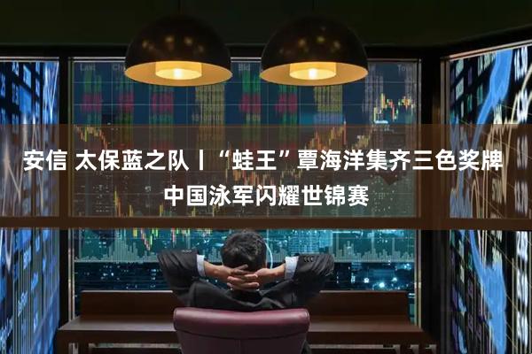 安信 太保蓝之队丨“蛙王”覃海洋集齐三色奖牌 中国泳军闪耀世锦赛