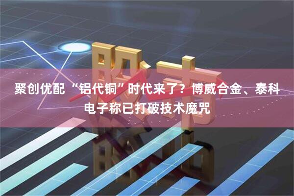 聚创优配 “铝代铜”时代来了？博威合金、泰科电子称已打破技术魔咒