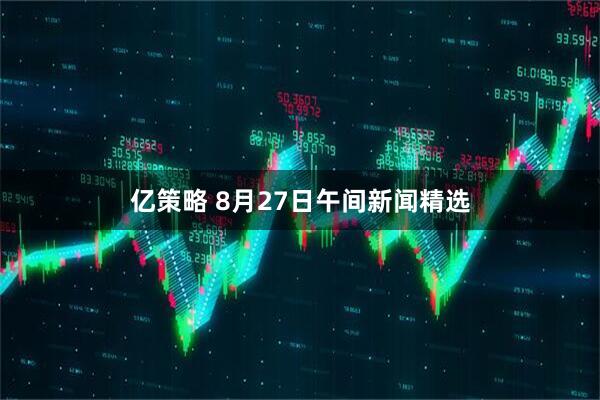 亿策略 8月27日午间新闻精选