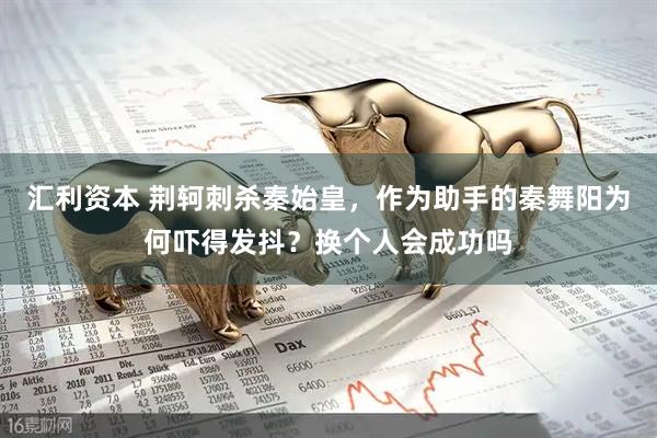 汇利资本 荆轲刺杀秦始皇，作为助手的秦舞阳为何吓得发抖？换个人会成功吗