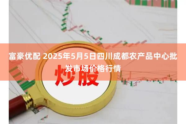 富豪优配 2025年5月5日四川成都农产品中心批发市场价格行情