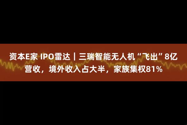 资本E家 IPO雷达｜三瑞智能无人机“飞出”8亿营收，境外收入占大半，家族集权81%