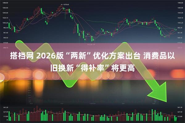 搭档网 2026版“两新”优化方案出台 消费品以旧换新“得补率”将更高