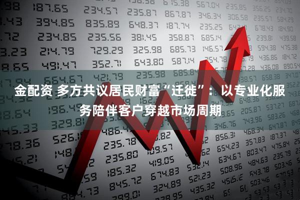 金配资 多方共议居民财富“迁徙”：以专业化服务陪伴客户穿越市场周期